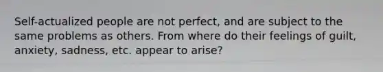 Self-actualized people are not perfect, and are subject to the same problems as others. From where do their feelings of guilt, anxiety, sadness, etc. appear to arise?