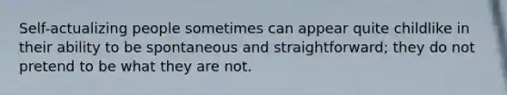 Self-actualizing people sometimes can appear quite childlike in their ability to be spontaneous and straightforward; they do not pretend to be what they are not.