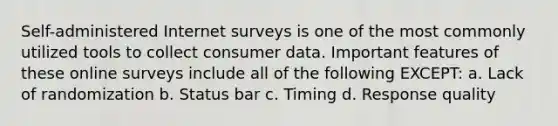 Self-administered Internet surveys is one of the most commonly utilized tools to collect consumer data. Important features of these online surveys include all of the following EXCEPT: a. Lack of randomization b. Status bar c. Timing d. Response quality