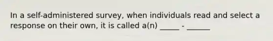 In a self-administered survey, when individuals read and select a response on their own, it is called a(n) _____ - ______