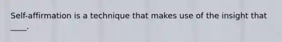 Self-affirmation is a technique that makes use of the insight that ____.