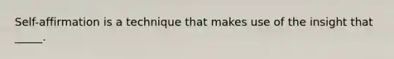 Self-affirmation is a technique that makes use of the insight that _____.