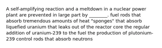 A self-amplifying reaction and a meltdown in a nuclear power plant are prevented in large part by ________. fuel rods that absorb tremendous amounts of heat "sponges" that absorb liquefied uranium that leaks out of the reactor core the regular addition of uranium-239 to the fuel the production of plutonium-239 control rods that absorb neutrons