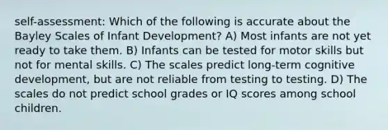 self-assessment: Which of the following is accurate about the Bayley Scales of Infant Development? A) Most infants are not yet ready to take them. B) Infants can be tested for motor skills but not for mental skills. C) The scales predict long-term cognitive development, but are not reliable from testing to testing. D) The scales do not predict school grades or IQ scores among school children.