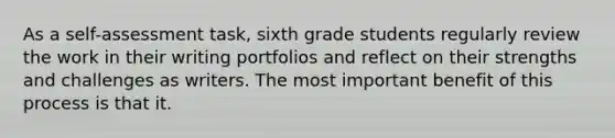 As a self-assessment task, sixth grade students regularly review the work in their writing portfolios and reflect on their strengths and challenges as writers. The most important benefit of this process is that it.