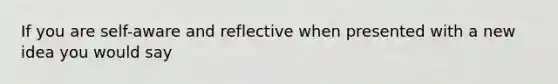 If you are self-aware and reflective when presented with a new idea you would say