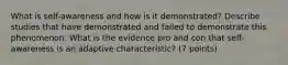 What is self-awareness and how is it demonstrated? Describe studies that have demonstrated and failed to demonstrate this phenomenon. What is the evidence pro and con that self-awareness is an adaptive characteristic? (7 points)