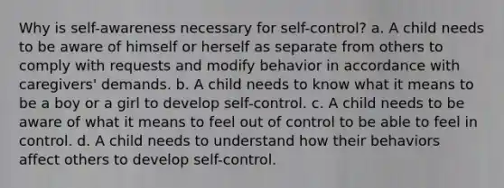 Why is self-awareness necessary for self-control? a. A child needs to be aware of himself or herself as separate from others to comply with requests and modify behavior in accordance with caregivers' demands. b. A child needs to know what it means to be a boy or a girl to develop self-control. c. A child needs to be aware of what it means to feel out of control to be able to feel in control. d. A child needs to understand how their behaviors affect others to develop self-control.