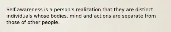 Self-awareness is a person's realization that they are distinct individuals whose bodies, mind and actions are separate from those of other people.