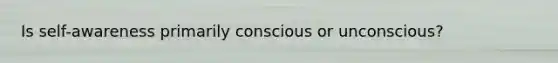 Is self-awareness primarily conscious or unconscious?