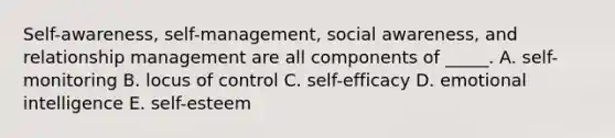 Self-awareness, self-management, social awareness, and relationship management are all components of _____. A. self-monitoring B. locus of control C. self-efficacy D. emotional intelligence E. self-esteem