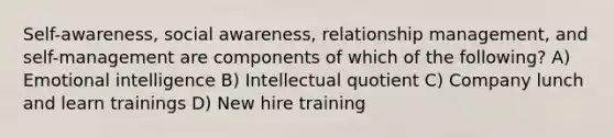 Self-awareness, social awareness, relationship management, and self-management are components of which of the following? A) Emotional intelligence B) Intellectual quotient C) Company lunch and learn trainings D) New hire training