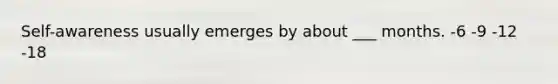 Self-awareness usually emerges by about ___ months. -6 -9 -12 -18