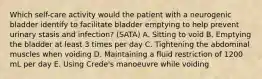 Which self-care activity would the patient with a neurogenic bladder identify to facilitate bladder emptying to help prevent urinary stasis and infection? (SATA) A. Sitting to void B. Emptying the bladder at least 3 times per day C. Tightening the abdominal muscles when voiding D. Maintaining a fluid restriction of 1200 mL per day E. Using Crede's manoeuvre while voiding