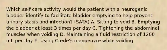 Which self-care activity would the patient with a neurogenic bladder identify to facilitate bladder emptying to help prevent urinary stasis and infection? (SATA) A. Sitting to void B. Emptying the bladder at least 3 times per day C. Tightening the abdominal muscles when voiding D. Maintaining a fluid restriction of 1200 mL per day E. Using Crede's manoeuvre while voiding