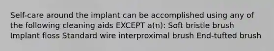 Self-care around the implant can be accomplished using any of the following cleaning aids EXCEPT a(n): Soft bristle brush Implant floss Standard wire interproximal brush End-tufted brush