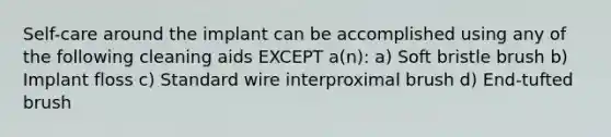 Self-care around the implant can be accomplished using any of the following cleaning aids EXCEPT a(n): a) Soft bristle brush b) Implant floss c) Standard wire interproximal brush d) End-tufted brush