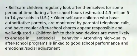 • Self-care children: regularly look after themselves for some period of time during after-school hours (estimated 4.5 million 5- to 14-year-olds in U.S.) • Older self-care children who have authoritative parents, are monitored by parental telephone calls, and have regular after-school chores appear responsible and well-adjusted • Children left to their own devices are more likely to engage in ___antisocial___ behavior • Attending high-quality after-school programs is linked to good school performance and emotional/social adjustment