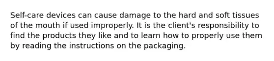 Self-care devices can cause damage to the hard and soft tissues of the mouth if used improperly. It is the client's responsibility to find the products they like and to learn how to properly use them by reading the instructions on the packaging.
