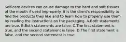 Self-care devices can cause damage to the hard and soft tissues of the mouth if used improperly. It is the client's responsibility to find the products they like and to learn how to properly use them by reading the instructions on the packaging. A.Both statements are true. B.Both statements are false. C.The first statement is true, and the second statement is false. D.The first statement is false, and the second statement is true.