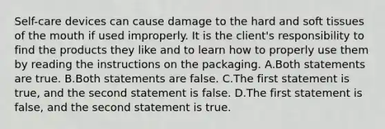 Self-care devices can cause damage to the hard and soft tissues of the mouth if used improperly. It is the client's responsibility to find the products they like and to learn how to properly use them by reading the instructions on the packaging. A.Both statements are true. B.Both statements are false. C.The first statement is true, and the second statement is false. D.The first statement is false, and the second statement is true.