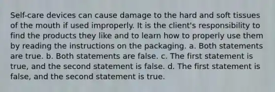 Self-care devices can cause damage to the hard and soft tissues of the mouth if used improperly. It is the client's responsibility to find the products they like and to learn how to properly use them by reading the instructions on the packaging. a. Both statements are true. b. Both statements are false. c. The first statement is true, and the second statement is false. d. The first statement is false, and the second statement is true.