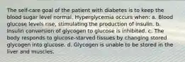 The self-care goal of the patient with diabetes is to keep the blood sugar level normal. Hyperglycemia occurs when: a. Blood glucose levels rise, stimulating the production of insulin. b. Insulin conversion of glycogen to glucose is inhibited. c. The body responds to glucose-starved tissues by changing stored glycogen into glucose. d. Glycogen is unable to be stored in the liver and muscles.