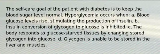 The self-care goal of the patient with diabetes is to keep the blood sugar level normal. Hyperglycemia occurs when: a. Blood glucose levels rise, stimulating the production of insulin. b. Insulin conversion of glycogen to glucose is inhibited. c. The body responds to glucose-starved tissues by changing stored glycogen into glucose. d. Glycogen is unable to be stored in the liver and muscles.