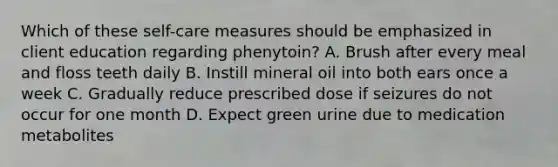 Which of these self-care measures should be emphasized in client education regarding phenytoin? A. Brush after every meal and floss teeth daily B. Instill mineral oil into both ears once a week C. Gradually reduce prescribed dose if seizures do not occur for one month D. Expect green urine due to medication metabolites