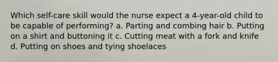 Which self-care skill would the nurse expect a 4-year-old child to be capable of performing? a. Parting and combing hair b. Putting on a shirt and buttoning it c. Cutting meat with a fork and knife d. Putting on shoes and tying shoelaces