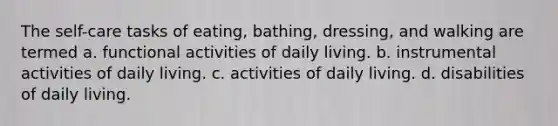 The self-care tasks of eating, bathing, dressing, and walking are termed a. functional activities of daily living. b. instrumental activities of daily living. c. activities of daily living. d. disabilities of daily living.