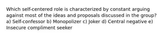 Which self-centered role is characterized by constant arguing against most of the ideas and proposals discussed in the group? a) Self-confessor b) Monopolizer c) Joker d) Central negative e) Insecure compliment seeker