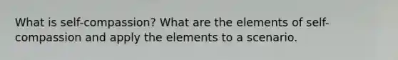 What is self-compassion? What are the elements of self-compassion and apply the elements to a scenario.