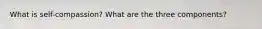 What is self-compassion? What are the three components?