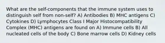 What are the self-components that the immune system uses to distinguish self from non-self? A) Antibodies B) MHC antigens C) Cytokines D) Lymphocytes Class I Major Histocompatibility Complex (MHC) antigens are found on A) Immune cells B) All nucleated cells of the body C) Bone marrow cells D) Kidney cells