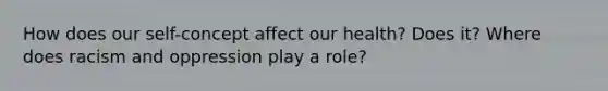 How does our self-concept affect our health? Does it? Where does racism and oppression play a role?