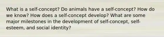 What is a self-concept? Do animals have a self-concept? How do we know? How does a self-concept develop? What are some major milestones in the development of self-concept, self-esteem, and social identity?