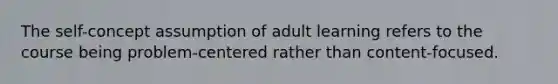 The self-concept assumption of adult learning refers to the course being problem-centered rather than content-focused.