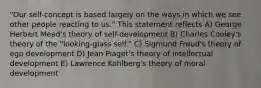 "Our self-concept is based largely on the ways in which we see other people reacting to us." This statement reflects A) George Herbert Mead's theory of self-development B) Charles Cooley's theory of the "looking-glass self." C) Sigmund Freud's theory of ego development D) Jean Piaget's theory of intellectual development E) Lawrence Kohlberg's theory of moral development