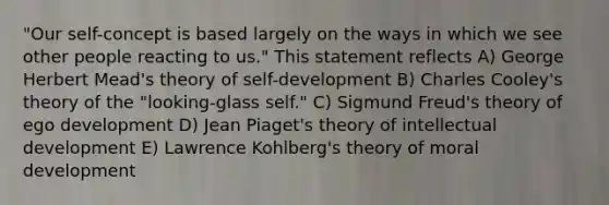 "Our self-concept is based largely on the ways in which we see other people reacting to us." This statement reflects A) George Herbert Mead's theory of self-development B) Charles Cooley's theory of the "looking-glass self." C) Sigmund Freud's theory of ego development D) Jean Piaget's theory of intellectual development E) Lawrence Kohlberg's theory of moral development