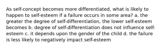 As self-concept becomes more differentiated, what is likely to happen to self-esteem if a failure occurs in some area? a. the greater the degree of self-differentiation, the lower self-esteem becomes b. degree of self-differentiation does not influence self-esteem c. it depends upon the gender of the child d. the failure is less likely to negatively impact self-esteem