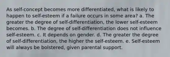 As self-concept becomes more differentiated, what is likely to happen to self-esteem if a failure occurs in some area? a. The greater the degree of self-differentiation, the lower self-esteem becomes. b. The degree of self-differentiation does not influence self-esteem. c. It depends on gender. d. The greater the degree of self-differentiation, the higher the self-esteem. e. Self-esteem will always be bolstered, given parental support.