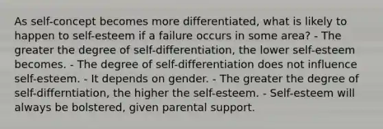 As self-concept becomes more differentiated, what is likely to happen to self-esteem if a failure occurs in some area? - The greater the degree of self-differentiation, the lower self-esteem becomes. - The degree of self-differentiation does not influence self-esteem. - It depends on gender. - The greater the degree of self-differntiation, the higher the self-esteem. - Self-esteem will always be bolstered, given parental support.