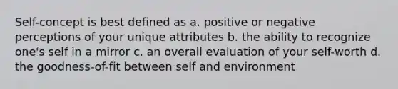 Self-concept is best defined as a. positive or negative perceptions of your unique attributes b. the ability to recognize one's self in a mirror c. an overall evaluation of your self-worth d. the goodness-of-fit between self and environment