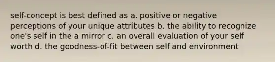 self-concept is best defined as a. positive or negative perceptions of your unique attributes b. the ability to recognize one's self in the a mirror c. an overall evaluation of your self worth d. the goodness-of-fit between self and environment