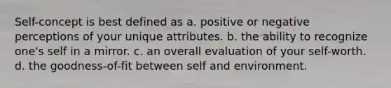 Self-concept is best defined as a. positive or negative perceptions of your unique attributes. b. the ability to recognize one's self in a mirror. c. an overall evaluation of your self-worth. d. the goodness-of-fit between self and environment.