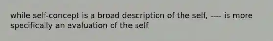 while self-concept is a broad description of the self, ---- is more specifically an evaluation of the self