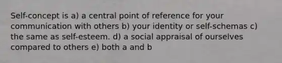 Self-concept is a) a central point of reference for your communication with others b) your identity or self-schemas c) the same as self-esteem. d) a social appraisal of ourselves compared to others e) both a and b