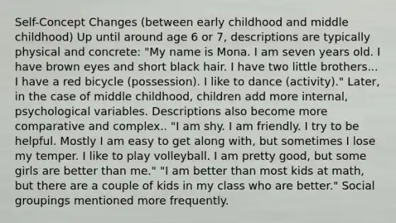 Self-Concept Changes (between early childhood and middle childhood) Up until around age 6 or 7, descriptions are typically physical and concrete: "My name is Mona. I am seven years old. I have brown eyes and short black hair. I have two little brothers... I have a red bicycle (possession). I like to dance (activity)." Later, in the case of middle childhood, children add more internal, psychological variables. Descriptions also become more comparative and complex.. "I am shy. I am friendly. I try to be helpful. Mostly I am easy to get along with, but sometimes I lose my temper. I like to play volleyball. I am pretty good, but some girls are better than me." "I am better than most kids at math, but there are a couple of kids in my class who are better." Social groupings mentioned more frequently.