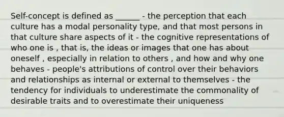 Self-concept is defined as ______ - the perception that each culture has a modal personality type, and that most persons in that culture share aspects of it - the cognitive representations of who one is , that is, the ideas or images that one has about oneself , especially in relation to others , and how and why one behaves - people's attributions of control over their behaviors and relationships as internal or external to themselves - the tendency for individuals to underestimate the commonality of desirable traits and to overestimate their uniqueness